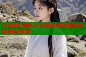 51漫画轻量版vip兑换码免费领取畅享极速离线阅读