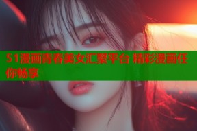 51漫画青春美女汇聚平台 精彩漫画任你畅享