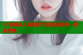 51漫画真人版视频下载极速体验一键免费看