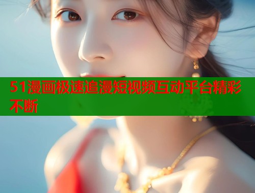 51漫画极速追漫短视频互动平台精彩不断  第1张